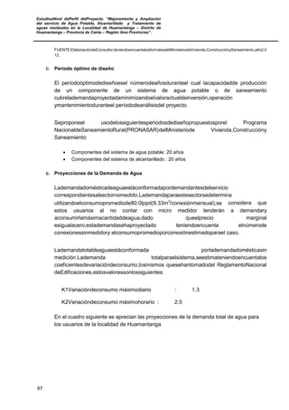 EstudioaNivel dePerfil delProyecto: “Mejoramiento y Ampliación
del servicio de Agua Potable, Alcantarillado y Tratamiento de
aguas residuales en la Localidad de Huamantanga – Distrito de
Huamantanga – Provincia de Canta – Región lima Provincias”.
97
FUENTE:ElaboracióndelConsultor,teniendoencuentalosformatosdelMinisteriodeVivienda,ConstrucciónySaneamiento,año2,0
12.
b. Periodo óptimo de diseño
El períodoóptimodediseñoesel númerodeañosduranteel cual lacapacidadde producción
de un componente de un sistema de agua potable o de saneamiento
cubrelademandaproyectadaminimizandoelvaloractualdeinversión,operación
ymantenimientoduranteel períododeanálisisdel proyecto.
Seproponeel usodelossiguientesperiodosdediseñopropuestosporel Programa
NacionaldeSaneamientoRural(PRONASAR)delMinisteriode Vivienda,Construccióny
Saneamiento:
• Componentes del sistema de agua potable: 20 años
• Componentes del sistema de alcantarillado : 20 años
c. Proyecciones de la Demanda de Agua
Lademandadomésticadeaguaestáconformadapordemandantesdelservicio
correspondientesalsectornomedido.Lademandaparaestesectorsedetermina
utilizandoelconsumopromediode80.0lppd(9.33m3
/conexiónmensual),se considera que
estos usuarios al no contar con micro medidor tenderán a demandary
aconsumirlamáximacantidaddeagua,dado queelprecio marginal
esigualacero;estademandasehaproyectado teniendoencuenta elnúmerode
conexionessinmedidory elconsumopromedioporconexiónestimadoparael caso.
Lademandatotaldeaguaestáconformada porlademandadomésticasin
medición.Lademanda totalparaelsistema,seestimateniendoencuentalos
coeficientesdevariacióndeconsumo,losmismos quesehantomadodel ReglamentoNacional
deEdificaciones,estosvaloressonlossiguientes:
K1Variacióndeconsumo máximodiario : 1.3
K2Variacióndeconsumo máximohorario : 2.5
En el cuadro siguiente se aprecian las proyecciones de la demanda total de agua para
los usuarios de la localidad de Huamantanga
 