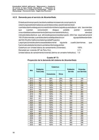 EstudioaNivel dePerfil delProyecto: “Mejoramiento y Ampliación
del servicio de Agua Potable, Alcantarillado y Tratamiento de
aguas residuales en la Localidad de Huamantanga – Distrito de
Huamantanga – Provincia de Canta – Región lima Provincias”.
99
4.2.5 Demanda para el servicio de Alcantarillado
Enlasituaciónsinproyecto,lacoberturadelserviciosesnula;conproyecto,la
coberturaparaelsistemadeevacuacióndeexcretas,seestimateniendoen
cuentalacoberturadeaguaconconexióndomiciliaria,bajoelsupuestodeque solo lasviviendas
que cuentan conconexión deagua potable podrán accedera
unaunidadbásicadesaneamiento(letrinaconarrastrehidráulico), siendoel
indicadordelacobertura que aliniciodeoperacionesdelproyecto (Año1)se esperaalcanzaral
100.0%deviviendas,cuandolacoberturadelapoblacióncon aguapotableestambién
del100.0%(Año1delhorizontetemporaldelProyecto).
Lasproyeccionesdecoberturassedetallaronenel siguiente cuadro,lasmismas que
fueroncalculadasteniendoencuentaloscriteriossiguientes:
Cobertura con Unidad básica de saneamiento (Viviendas): 100%
Densidad por vivienda (Nº de Pers./Viv) 3.11
Unidad básica de saneamiento/vivienda (letrina sin arrastre hidráulico): 1.0
Cuadro Nº 73
Proyección de la demanda del sistema de Alcantarillado
Conexiones Otros
2012 748 80% 20% 598 199
2013 754 80% 20% 604 201
2014 761 100% 0% 761 254
2015 768 100% 0% 768 256
2016 775 100% 0% 775 258
2017 782 100% 0% 782 261
2018 789 100% 0% 789 263
2019 796 100% 0% 796 265
2020 803 100% 0% 803 268
2021 811 100% 0% 811 270
2022 818 100% 0% 818 273
2023 825 100% 0% 825 275
2024 833 100% 0% 833 278
2025 840 100% 0% 840 280
2026 848 100% 0% 848 283
2027 855 100% 0% 855 285
2028 863 100% 0% 863 288
2029 871 100% 0% 871 290
2030 879 100% 0% 879 293
2031 887 100% 0% 887 296
2032 895 100% 0% 895 298
2033 903 100% 0% 903 301
Año
Población
Total (hab)
Cobertura
Población
Servida
Viviendas
con Servicio
 