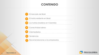 CLICK TO EDIT MASTER TEXT STYLES
PROCOLOMBIA.CO
2
CONTENIDO
1 El mercado de Brasil
2
3
El turista residente en Brasil
4
Lo...