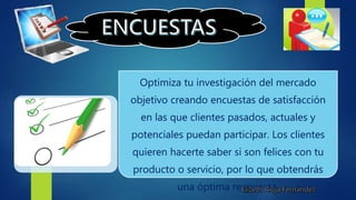 Optimiza tu investigación del mercado
objetivo creando encuestas de satisfacción
en las que clientes pasados, actuales y
potenciales puedan participar. Los clientes
quieren hacerte saber si son felices con tu
producto o servicio, por lo que obtendrás
una óptima respuesta.