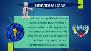 INDIVIDUALIZAR
Considera crear perfiles de clientes
individualizados para ayudarte a
conocer a tus clientes regulares a
nivel personal. Reúne una hoja de
información para que los clientes
completen como parte de un
registro para una lista de correo.