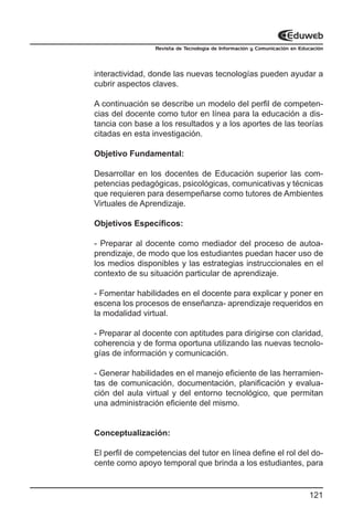 Revista de Tecnología de Información y Comunicación en Educación




interactividad, donde las nuevas tecnologías pueden ayudar a
cubrir aspectos claves.

A continuación se describe un modelo del perfil de competen-
cias del docente como tutor en línea para la educación a dis-
tancia con base a los resultados y a los aportes de las teorías
citadas en esta investigación.

Objetivo Fundamental:

Desarrollar en los docentes de Educación superior las com-
petencias pedagógicas, psicológicas, comunicativas y técnicas
que requieren para desempeñarse como tutores de Ambientes
Virtuales de Aprendizaje.

Objetivos Específicos:

- Preparar al docente como mediador del proceso de autoa-
prendizaje, de modo que los estudiantes puedan hacer uso de
los medios disponibles y las estrategias instruccionales en el
contexto de su situación particular de aprendizaje.

- Fomentar habilidades en el docente para explicar y poner en
escena los procesos de enseñanza- aprendizaje requeridos en
la modalidad virtual.

- Preparar al docente con aptitudes para dirigirse con claridad,
coherencia y de forma oportuna utilizando las nuevas tecnolo-
gías de información y comunicación.

- Generar habilidades en el manejo eficiente de las herramien-
tas de comunicación, documentación, planificación y evalua-
ción del aula virtual y del entorno tecnológico, que permitan
una administración eficiente del mismo.


Conceptualización:

El perfil de competencias del tutor en línea define el rol del do-
cente como apoyo temporal que brinda a los estudiantes, para


                                                                           121
 