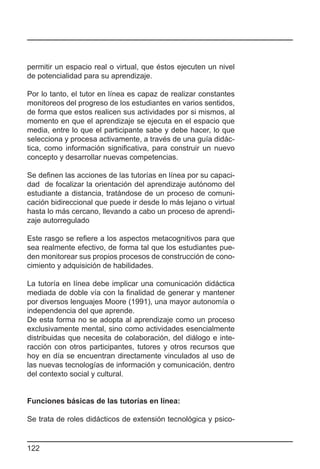permitir un espacio real o virtual, que éstos ejecuten un nivel
de potencialidad para su aprendizaje.

Por lo tanto, el tutor en línea es capaz de realizar constantes
monitoreos del progreso de los estudiantes en varios sentidos,
de forma que estos realicen sus actividades por si mismos, al
momento en que el aprendizaje se ejecuta en el espacio que
media, entre lo que el participante sabe y debe hacer, lo que
selecciona y procesa activamente, a través de una guía didác-
tica, como información significativa, para construir un nuevo
concepto y desarrollar nuevas competencias.

Se definen las acciones de las tutorías en línea por su capaci-
dad de focalizar la orientación del aprendizaje autónomo del
estudiante a distancia, tratándose de un proceso de comuni-
cación bidireccional que puede ir desde lo más lejano o virtual
hasta lo más cercano, llevando a cabo un proceso de aprendi-
zaje autorregulado

Este rasgo se refiere a los aspectos metacognitivos para que
sea realmente efectivo, de forma tal que los estudiantes pue-
den monitorear sus propios procesos de construcción de cono-
cimiento y adquisición de habilidades.

La tutoría en línea debe implicar una comunicación didáctica
mediada de doble vía con la finalidad de generar y mantener
por diversos lenguajes Moore (1991), una mayor autonomía o
independencia del que aprende.
De esta forma no se adopta al aprendizaje como un proceso
exclusivamente mental, sino como actividades esencialmente
distribuidas que necesita de colaboración, del diálogo e inte-
racción con otros participantes, tutores y otros recursos que
hoy en día se encuentran directamente vinculados al uso de
las nuevas tecnologías de información y comunicación, dentro
del contexto social y cultural.


Funciones básicas de las tutorías en línea:

Se trata de roles didácticos de extensión tecnológica y psico-


122
 