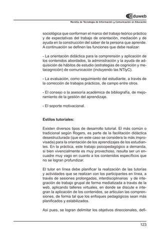 Revista de Tecnología de Información y Comunicación en Educación




sociológica que conforman el marco del trabajo teórico práctico
y de expectativas del trabajo de orientación, mediación y de
ayuda en la construcción del saber de la persona que aprende.
A continuación se definen las funciones que debe realizar:

- La orientación didáctica para la comprensión y aplicación de
los contenidos abordados, la administración y la ayuda de ad-
quisición de hábitos de estudio (estrategias de cognición y me-
tacognición) de comunicación (incluyendo las NTIyC).

- La evaluación, como seguimiento del estudiante, a través de
la corrección de trabajos prácticos, de campo entre otros.

- El consejo o la asesoría académica de bibliografía, de mejo-
ramiento de la gestión del aprendizaje.

- El soporte motivacional.


Estilos tutoriales:

Existen diversos tipos de desarrollo tutorial. El más común o
tradicional según Rogers, es parte de la facilitación didáctica
desestructurada (que en este caso se considera la más impro-
visada) para la orientación de los aprendizajes de los estudian-
tes. En la práctica, este trabajo psicopedagógico a demanda,
si bien vivencialmente es muy provechoso, resulta ser un en-
cuadre muy vago en cuanto a los contenidos específicos que
no se logran profundizar.

El tutor en línea debe planificar la realización de las tutorías
y actividades que se realizan con los participantes en línea, a
través de sesiones prolongadas, interdisciplinarias y de inte-
gración de trabajo grupal de forma mediatizada a través de la
web, aplicando talleres virtuales, en donde se discute e inte-
gran la aplicación de los contenidos, se articulan las compren-
siones, de forma tal que los enfoques pedagógicos sean más
planificados y estabilizados.

Así pues, se logran delimitar los objetivos direccionales, defi-


                                                                           123
 