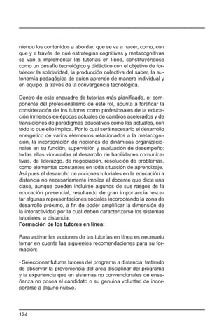 niendo los contenidos a abordar, que se va a hacer, como, con
que y a través de qué estrategias cognitivas y metacognitivas
se van a implementar las tutorías en línea, constituyéndose
como un desafío tecnológico y didáctico con el objetivo de for-
talecer la solidaridad, la producción colectiva del saber, la au-
tonomía pedagógica de quien aprende de manera individual y
en equipo, a través de la convergencia tecnológica.

Dentro de este encuadre de tutorías más planificado, el com-
ponente del profesionalismo de este rol, apunta a fortificar la
consideración de los tutores como profesionales de la educa-
ción inmersos en épocas actuales de cambios acelerados y de
transiciones de paradigmas educativos como las actuales, con
todo lo que ello implica. Por lo cual será necesario el desarrollo
energético de varios elementos relacionados a la metacogni-
ción, la incorporación de nociones de dinámicas organizacio-
nales en su función, supervisión y evaluación de desempeño:
todas ellas vinculadas al desarrollo de habilidades comunica-
tivas, de liderazgo, de negociación, resolución de problemas,
como elementos constantes en toda situación de aprendizaje.
Así pues el desarrollo de acciones tutoriales en la educación a
distancia no necesariamente implica al docente que dicta una
clase, aunque pueden incluirse algunos de sus rasgos de la
educación presencial, resultando de gran importancia resca-
tar algunas representaciones sociales incorporando la zona de
desarrollo próximo, a fin de poder amplificar la dimensión de
la interactividad por la cual deben caracterizarse los sistemas
tutoriales a distancia.
Formación de los tutores en línea:

Para activar las acciones de las tutorías en línea es necesario
tomar en cuenta las siguientes recomendaciones para su for-
mación:

- Seleccionar futuros tutores del programa a distancia, tratando
de observar la proveniencia del área disciplinar del programa
y la experiencia que en sistemas no convencionales de ense-
ñanza no posea el candidato o su genuina voluntad de incor-
porarse a alguno nuevo.




124
 