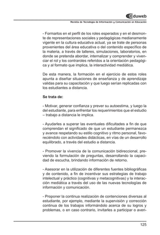 Revista de Tecnología de Información y Comunicación en Educación




- Formarlos en el perfil de los roles esperados y en el desmon-
te de representaciones sociales y pedagógicas medianamente
vigente en la cultura educativa actual, ya se trate de personas
provenientes del área educativa o del contenido específico de
la materia, a través de talleres, simulaciones, laboratorios, en
donde se pretenda abordar, internalizar y comprender y viven-
ciar el rol y los contraroles referidos a la orientación pedagógi-
ca y al formato que implica, la interactividad mediática.

De esta manera, la formación en el ejercicio de estos roles
apunta a diseñar situaciones de enseñanza y de aprendizaje
validas para su capacitación y que luego serían replicadas con
los estudiantes a distancia.

Se trata de:

- Motivar, generar confianza y prever su autoestima, y luego la
del estudiante, para enfrentar los requerimientos que el estudio
– trabajo a distancia le implica.

- Ayudarles a superar las eventuales dificultades a fin de que
comprendan el significado de que un estudiante permanezca
y avance respetando su estilo cognitivo y ritmo personal, favo-
reciéndolo con actividades didácticas, en vías de un desarrollo
equilibrado, a través del estudio a distancia.

- Promover la vivencia de la comunicación bidireccional, pre-
viendo la formulación de preguntas, desarrollando la capaci-
dad de escucha, brindando información de retorno.

- Asesorar en la utilización de diferentes fuentes bibliográficas
y de contenido, a fin de incentivar sus estrategias de trabajo
intelectual y práctico (cognitivas y metacognitivas) y la interac-
ción mediática a través del uso de las nuevas tecnologías de
información y comunicación.

- Proponer la continua realización de contenciones diversas al
estudiante, por ejemplo, mediante la supervisión y corrección
continua de los trabajos informándolo acerca de su logros y
problemas, o en caso contrario, invitarles a participar o averi-


                                                                           125
 