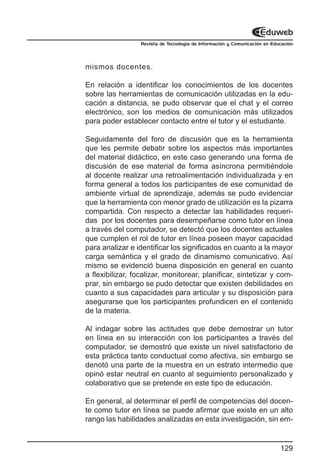 Revista de Tecnología de Información y Comunicación en Educación




mismos docentes.

En relación a identificar los conocimientos de los docentes
sobre las herramientas de comunicación utilizadas en la edu-
cación a distancia, se pudo observar que el chat y el correo
electrónico, son los medios de comunicación más utilizados
para poder establecer contacto entre el tutor y el estudiante.

Seguidamente del foro de discusión que es la herramienta
que les permite debatir sobre los aspectos más importantes
del material didáctico, en este caso generando una forma de
discusión de ese material de forma asíncrona permitiéndole
al docente realizar una retroalimentación individualizada y en
forma general a todos los participantes de ese comunidad de
ambiente virtual de aprendizaje, además se pudo evidenciar
que la herramienta con menor grado de utilización es la pizarra
compartida. Con respecto a detectar las habilidades requeri-
das por los docentes para desempeñarse como tutor en línea
a través del computador, se detectó que los docentes actuales
que cumplen el rol de tutor en línea poseen mayor capacidad
para analizar e identificar los significados en cuanto a la mayor
carga semántica y el grado de dinamismo comunicativo. Así
mismo se evidenció buena disposición en general en cuanto
a flexibilizar, focalizar, monitorear, planificar, sintetizar y com-
prar, sin embargo se pudo detectar que existen debilidades en
cuanto a sus capacidades para articular y su disposición para
asegurarse que los participantes profundicen en el contenido
de la materia.

Al indagar sobre las actitudes que debe demostrar un tutor
en línea en su interacción con los participantes a través del
computador, se demostró que existe un nivel satisfactorio de
esta práctica tanto conductual como afectiva, sin embargo se
denotó una parte de la muestra en un estrato intermedio que
opinó estar neutral en cuanto al seguimiento personalizado y
colaborativo que se pretende en este tipo de educación.

En general, al determinar el perfil de competencias del docen-
te como tutor en línea se puede afirmar que existe en un alto
rango las habilidades analizadas en esta investigación, sin em-


                                                                            129
 