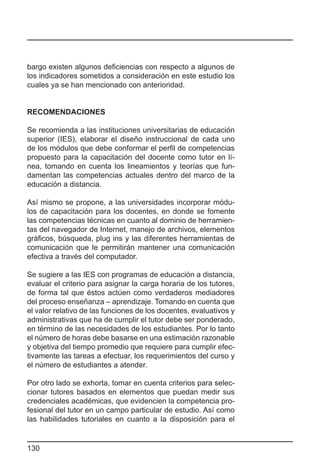 bargo existen algunos deficiencias con respecto a algunos de
los indicadores sometidos a consideración en este estudio los
cuales ya se han mencionado con anterioridad.


RECOMENDACIONES

Se recomienda a las instituciones universitarias de educación
superior (IES), elaborar el diseño instruccional de cada uno
de los módulos que debe conformar el perfil de competencias
propuesto para la capacitación del docente como tutor en lí-
nea, tomando en cuenta los lineamientos y teorías que fun-
damentan las competencias actuales dentro del marco de la
educación a distancia.

Así mismo se propone, a las universidades incorporar módu-
los de capacitación para los docentes, en donde se fomente
las competencias técnicas en cuanto al dominio de herramien-
tas del navegador de Internet, manejo de archivos, elementos
gráficos, búsqueda, plug ins y las diferentes herramientas de
comunicación que le permitirán mantener una comunicación
efectiva a través del computador.

Se sugiere a las IES con programas de educación a distancia,
evaluar el criterio para asignar la carga horaria de los tutores,
de forma tal que éstos actúen como verdaderos mediadores
del proceso enseñanza – aprendizaje. Tomando en cuenta que
el valor relativo de las funciones de los docentes, evaluativos y
administrativas que ha de cumplir el tutor debe ser ponderado,
en término de las necesidades de los estudiantes. Por lo tanto
el número de horas debe basarse en una estimación razonable
y objetiva del tiempo promedio que requiere para cumplir efec-
tivamente las tareas a efectuar, los requerimientos del curso y
el número de estudiantes a atender.

Por otro lado se exhorta, tomar en cuenta criterios para selec-
cionar tutores basados en elementos que puedan medir sus
credenciales académicas, que evidencien la competencia pro-
fesional del tutor en un campo particular de estudio. Así como
las habilidades tutoriales en cuanto a la disposición para el


130
 