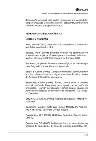 Revista de Tecnología de Información y Comunicación en Educación




desempeño de su rol para iniciar y mantener una acción tuto-
rial personalizada y motivadora con el estudiante, dentro de un
clima de respeto y aceptación mutua.


REFERENCIAS BIBLIOGRÁFICAS

LIBROS Y REVISTAS

Alles, Martha (2006). Selección por competencias. Buenos Ai-
res. Ediciones Gracica. S.A.

Barajas, Mario (2003). Entornos virtuales de aprendizaje en
la enseñanza superior: Fuentes para una revisión del campo.
Madrid: McGraw-Hill/ Interamericana de España, SAU.

Bavaresco, A. (1994). Procesos metodológicos en la investiga-
ción. Segunda edición. Caracas. Venezuela.

Berge & Collins (1995). Computer-mediated communication
and the online classroom in higher education, Estados Unidos
de América, Editoral Hampton press.

Braslavsky, Cecilia (1998). Bases, orientaciones y criterios
para el diseño de Programas de posgrado de formación de
profesores. Reunión de Consulta Técnica para el análisis de
políticas y estrategias de formación de profesores. OEI. Bogo-
tá, Colombia.

Brown, G. & Yule, G. (1993). Análisis del discurso. Madrid: Vi-
sor Libros.

Buchmann, Margret. “Role over Person: Morality and Authenti-
city in Teaching.” Teachers College Record

Constantino, G.D (1995). Didáctica Cognitiva. Buenos Aires,
CIAFIC.

Constantino, DG. (2000). Análisis del discurso y estrategias es-
paciales de aprendizaje: El caso de la matriz prismática. RA-


                                                                           131
 