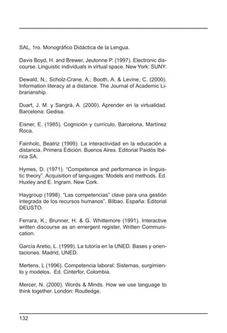 SAL, 1ro. Monográfico Didáctica de la Lengua.

Davis Boyd, H. and Brewer, Jeutonne P. (1997). Electronic dis-
course. Linguistic individuals in virtual space. New York: SUNY.

Dewald, N., Scholz-Crane, A.; Booth, A. & Levine, C. (2000).
Information literacy at a distance. The Journal of Academic Li-
brarianship.

Duart, J. M. y Sangrà, A. (2000). Aprender en la virtualidad.
Barcelona: Gedisa.

Eisner, E. (1985). Cognición y currículo, Barcelona, Martínez
Roca.

Fainholc, Beatriz (1999). La interactividad en la educación a
distancia. Primera Edición. Buenos Aires. Editorial Paidós Ibé-
rica SA.

Hymes, D. (1971). “Competence and performance in linguis-
tic theory”. Acquisition of languages: Models and methods. Ed.
Huxley and E. Ingram. New Cork.

Haygroup (1998). “Las competencias” clave para una gestión
integrada de los recursos humanos”. Bilbao. España: Editorial
DEUSTO.

Ferrara, K.; Brunner, H. & G. Whittemore (1991). Interactive
written discourse as an emergent register, Written Communi-
cation.

García Aretio, L. (1999). La tutoría en la UNED. Bases y orien-
taciones. Madrid, UNED.

Mertens, L (1996). Competencia laboral: Sistemas, surgimien-
to y modelos. Ed. Cinterfor, Colombia.

Mercer, N. (2000). Words & Minds. How we use language to
think together. London: Routledge.




132
 