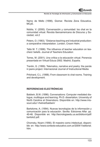 Revista de Tecnología de Información y Comunicación en Educación




Namo de Mello (1998), Giomar. Revista Zona Educativa.
MCyE.

Noblia, V. (2000). Conversación y comunidad: los chat en la
comunidad virtual. Revista Iberoamericana de Discurso y So-
ciedad, vol.2

Peters, O. (1983). “Distance teaching and industrial production:
a comparative interpretation. London, Croom Helm.

Tatto M. T. (1998). The influence of teacher education on tea-
chers’ beliefs. Journal of Teachers Education

Torres, M. (2001). Una crítica a la educación virtual. Ponencia
presentada en Virtual Educa 2002. Madrid, España.

Trentin, G. (1999). Telematics, narrative and poetry: the parole
in jeans project. Internacional Journal of Instructional Media

Pritchard, C.L. (1998). From classroom to chat rooms. Training
and development.



REFERENCIAS ELECTRÓNICAS

Baldwin, B.W. (1996). Conversations: Computer mediated dia-
logue, multilogue and learning. Ph.D. dissertation, University of
North Carolina at Greensboro. Disponible en: http://www.mis-
souri.edu/~rhetnet/baldwin/

Bartolome, A. (1994). Nuevas tecnologías de la información y
comunicación para la educación. Sevilla: Ediciones Alfar. pp.
40-46. Disponible en: http://tecnologiaedu.us.es/bibliovir/pdf/
bartolo2.pdf.

Chomsky, Noam (1956). El maestro como intelectual, disponi-
ble en: http://www.contexto-educativo.com.ar/2004/1/editorial.
htm.




                                                                           133
 