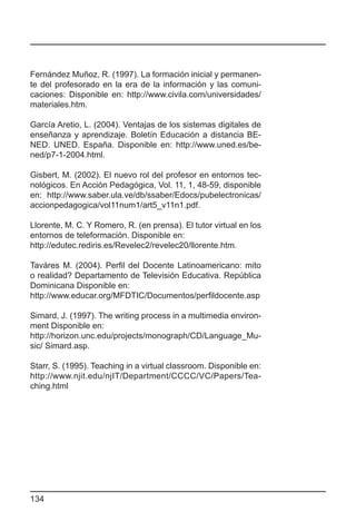 Fernández Muñoz, R. (1997). La formación inicial y permanen-
te del profesorado en la era de la información y las comuni-
caciones: Disponible en: http://www.civila.com/universidades/
materiales.htm.

García Aretio, L. (2004). Ventajas de los sistemas digitales de
enseñanza y aprendizaje. Boletín Educación a distancia BE-
NED. UNED. España. Disponible en: http://www.uned.es/be-
ned/p7-1-2004.html.

Gisbert, M. (2002). El nuevo rol del profesor en entornos tec-
nológicos. En Acción Pedagógica, Vol. 11, 1, 48-59, disponible
en: http://www.saber.ula.ve/db/ssaber/Edocs/pubelectronicas/
accionpedagogica/vol11num1/art5_v11n1.pdf.

Llorente, M. C. Y Romero, R. (en prensa). El tutor virtual en los
entornos de teleformación. Disponible en:
http://edutec.rediris.es/Revelec2/revelec20/llorente.htm.

Taváres M. (2004). Perfil del Docente Latinoamericano: mito
o realidad? Departamento de Televisión Educativa. República
Dominicana Disponible en:
http://www.educar.org/MFDTIC/Documentos/perfildocente.asp

Simard, J. (1997). The writing process in a multimedia environ-
ment Disponible en:
http://horizon.unc.edu/projects/monograph/CD/Language_Mu-
sic/ Simard.asp.

Starr, S. (1995). Teaching in a virtual classroom. Disponible en:
http://www.njit.edu/njIT/Department/CCCC/VC/Papers/Tea-
ching.html




134
 