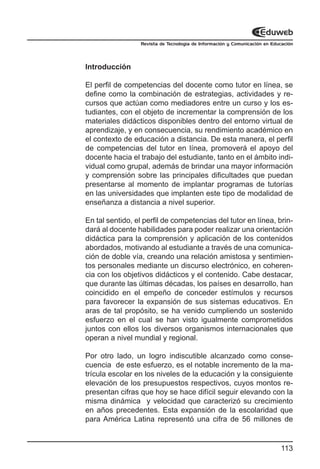 Revista de Tecnología de Información y Comunicación en Educación




Introducción

El perfil de competencias del docente como tutor en línea, se
define como la combinación de estrategias, actividades y re-
cursos que actúan como mediadores entre un curso y los es-
tudiantes, con el objeto de incrementar la comprensión de los
materiales didácticos disponibles dentro del entorno virtual de
aprendizaje, y en consecuencia, su rendimiento académico en
el contexto de educación a distancia. De esta manera, el perfil
de competencias del tutor en línea, promoverá el apoyo del
docente hacia el trabajo del estudiante, tanto en el ámbito indi-
vidual como grupal, además de brindar una mayor información
y comprensión sobre las principales dificultades que puedan
presentarse al momento de implantar programas de tutorías
en las universidades que implanten este tipo de modalidad de
enseñanza a distancia a nivel superior.

En tal sentido, el perfil de competencias del tutor en línea, brin-
dará al docente habilidades para poder realizar una orientación
didáctica para la comprensión y aplicación de los contenidos
abordados, motivando al estudiante a través de una comunica-
ción de doble vía, creando una relación amistosa y sentimien-
tos personales mediante un discurso electrónico, en coheren-
cia con los objetivos didácticos y el contenido. Cabe destacar,
que durante las últimas décadas, los países en desarrollo, han
coincidido en el empeño de conceder estímulos y recursos
para favorecer la expansión de sus sistemas educativos. En
aras de tal propósito, se ha venido cumpliendo un sostenido
esfuerzo en el cual se han visto igualmente comprometidos
juntos con ellos los diversos organismos internacionales que
operan a nivel mundial y regional.

Por otro lado, un logro indiscutible alcanzado como conse-
cuencia de este esfuerzo, es el notable incremento de la ma-
trícula escolar en los niveles de la educación y la consiguiente
elevación de los presupuestos respectivos, cuyos montos re-
presentan cifras que hoy se hace difícil seguir elevando con la
misma dinámica y velocidad que caracterizó su crecimiento
en años precedentes. Esta expansión de la escolaridad que
para América Latina representó una cifra de 56 millones de


                                                                           113
 