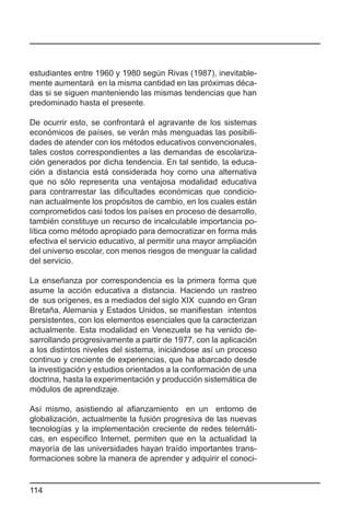 estudiantes entre 1960 y 1980 según Rivas (1987), inevitable-
mente aumentará en la misma cantidad en las próximas déca-
das si se siguen manteniendo las mismas tendencias que han
predominado hasta el presente.

De ocurrir esto, se confrontará el agravante de los sistemas
económicos de países, se verán más menguadas las posibili-
dades de atender con los métodos educativos convencionales,
tales costos correspondientes a las demandas de escolariza-
ción generados por dicha tendencia. En tal sentido, la educa-
ción a distancia está considerada hoy como una alternativa
que no sólo representa una ventajosa modalidad educativa
para contrarrestar las dificultades económicas que condicio-
nan actualmente los propósitos de cambio, en los cuales están
comprometidos casi todos los países en proceso de desarrollo,
también constituye un recurso de incalculable importancia po-
lítica como método apropiado para democratizar en forma más
efectiva el servicio educativo, al permitir una mayor ampliación
del universo escolar, con menos riesgos de menguar la calidad
del servicio.

La enseñanza por correspondencia es la primera forma que
asume la acción educativa a distancia. Haciendo un rastreo
de sus orígenes, es a mediados del siglo XIX cuando en Gran
Bretaña, Alemania y Estados Unidos, se manifiestan intentos
persistentes, con los elementos esenciales que la caracterizan
actualmente. Esta modalidad en Venezuela se ha venido de-
sarrollando progresivamente a partir de 1977, con la aplicación
a los distintos niveles del sistema, iniciándose así un proceso
continuo y creciente de experiencias, que ha abarcado desde
la investigación y estudios orientados a la conformación de una
doctrina, hasta la experimentación y producción sistemática de
módulos de aprendizaje.

Así mismo, asistiendo al afianzamiento en un entorno de
globalización, actualmente la fusión progresiva de las nuevas
tecnologías y la implementación creciente de redes telemáti-
cas, en especifico Internet, permiten que en la actualidad la
mayoría de las universidades hayan traído importantes trans-
formaciones sobre la manera de aprender y adquirir el conoci-


114
 