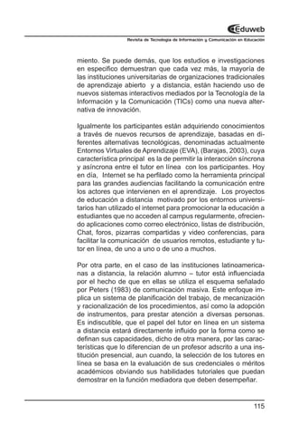 Revista de Tecnología de Información y Comunicación en Educación




miento. Se puede demás, que los estudios e investigaciones
en especifico demuestran que cada vez más, la mayoría de
las instituciones universitarias de organizaciones tradicionales
de aprendizaje abierto y a distancia, están haciendo uso de
nuevos sistemas interactivos mediados por la Tecnología de la
Información y la Comunicación (TICs) como una nueva alter-
nativa de innovación.

Igualmente los participantes están adquiriendo conocimientos
a través de nuevos recursos de aprendizaje, basadas en di-
ferentes alternativas tecnológicas, denominadas actualmente
Entornos Virtuales de Aprendizaje (EVA), (Barajas, 2003), cuya
característica principal es la de permitir la interacción síncrona
y asíncrona entre el tutor en línea con los participantes. Hoy
en día, Internet se ha perfilado como la herramienta principal
para las grandes audiencias facilitando la comunicación entre
los actores que intervienen en el aprendizaje. Los proyectos
de educación a distancia motivado por los entornos universi-
tarios han utilizado el internet para promocionar la educación a
estudiantes que no acceden al campus regularmente, ofrecien-
do aplicaciones como correo electrónico, listas de distribución,
Chat, foros, pizarras compartidas y video conferencias, para
facilitar la comunicación de usuarios remotos, estudiante y tu-
tor en línea, de uno a uno o de uno a muchos.

Por otra parte, en el caso de las instituciones latinoamerica-
nas a distancia, la relación alumno – tutor está influenciada
por el hecho de que en ellas se utiliza el esquema señalado
por Peters (1983) de comunicación masiva. Este enfoque im-
plica un sistema de planificación del trabajo, de mecanización
y racionalización de los procedimientos, así como la adopción
de instrumentos, para prestar atención a diversas personas.
Es indiscutible, que el papel del tutor en línea en un sistema
a distancia estará directamente influido por la forma como se
definan sus capacidades, dicho de otra manera, por las carac-
terísticas que lo diferencian de un profesor adscrito a una ins-
titución presencial, aun cuando, la selección de los tutores en
línea se basa en la evaluación de sus credenciales o méritos
académicos obviando sus habilidades tutoriales que puedan
demostrar en la función mediadora que deben desempeñar.


                                                                           115
 