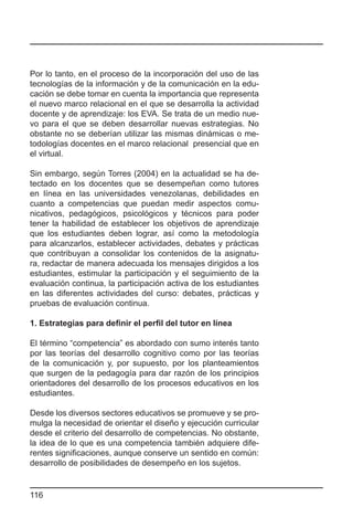 Por lo tanto, en el proceso de la incorporación del uso de las
tecnologías de la información y de la comunicación en la edu-
cación se debe tomar en cuenta la importancia que representa
el nuevo marco relacional en el que se desarrolla la actividad
docente y de aprendizaje: los EVA. Se trata de un medio nue-
vo para el que se deben desarrollar nuevas estrategias. No
obstante no se deberían utilizar las mismas dinámicas o me-
todologías docentes en el marco relacional presencial que en
el virtual.

Sin embargo, según Torres (2004) en la actualidad se ha de-
tectado en los docentes que se desempeñan como tutores
en línea en las universidades venezolanas, debilidades en
cuanto a competencias que puedan medir aspectos comu-
nicativos, pedagógicos, psicológicos y técnicos para poder
tener la habilidad de establecer los objetivos de aprendizaje
que los estudiantes deben lograr, así como la metodología
para alcanzarlos, establecer actividades, debates y prácticas
que contribuyan a consolidar los contenidos de la asignatu-
ra, redactar de manera adecuada los mensajes dirigidos a los
estudiantes, estimular la participación y el seguimiento de la
evaluación continua, la participación activa de los estudiantes
en las diferentes actividades del curso: debates, prácticas y
pruebas de evaluación continua.

1. Estrategias para definir el perfil del tutor en línea

El término “competencia” es abordado con sumo interés tanto
por las teorías del desarrollo cognitivo como por las teorías
de la comunicación y, por supuesto, por los planteamientos
que surgen de la pedagogía para dar razón de los principios
orientadores del desarrollo de los procesos educativos en los
estudiantes.

Desde los diversos sectores educativos se promueve y se pro-
mulga la necesidad de orientar el diseño y ejecución curricular
desde el criterio del desarrollo de competencias. No obstante,
la idea de lo que es una competencia también adquiere dife-
rentes significaciones, aunque conserve un sentido en común:
desarrollo de posibilidades de desempeño en los sujetos.


116
 