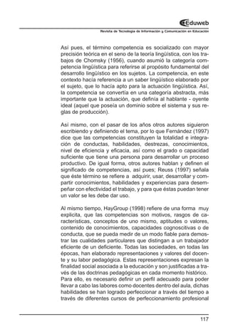 Revista de Tecnología de Información y Comunicación en Educación




Así pues, el término competencia es socializado con mayor
precisión teórica en el seno de la teoría lingüística, con los tra-
bajos de Chomsky (1956), cuando asumió la categoría com-
petencia lingüística para referirse al propósito fundamental del
desarrollo lingüístico en los sujetos. La competencia, en este
contexto hacía referencia a un saber lingüístico elaborado por
el sujeto, que lo hacía apto para la actuación lingüística. Así,
la competencia se convertía en una categoría abstracta, más
importante que la actuación, que definía al hablante - oyente
ideal (aquel que poseía un dominio sobre el sistema y sus re-
glas de producción).

Así mismo, con el pasar de los años otros autores siguieron
escribiendo y definiendo el tema, por lo que Fernández (1997)
dice que las competencias constituyen la totalidad e integra-
ción de conductas, habilidades, destrezas, conocimientos,
nivel de eficiencia y eficacia, así como el grado o capacidad
suficiente que tiene una persona para desarrollar un proceso
productivo. De igual forma, otros autores hablan y definen el
significado de competencias, así pues; Reuss (1997) señala
que éste término se refiere a adquirir, usar, desarrollar y com-
partir conocimientos, habilidades y experiencias para desem-
peñar con efectividad el trabajo, y para que éstas puedan tener
un valor se les debe dar uso.

Al mismo tiempo, HayGroup (1998) refiere de una forma muy
explicita, que las competencias son motivos, rasgos de ca-
racterísticas, conceptos de uno mismo, aptitudes o valores,
contenido de conocimientos, capacidades cognoscitivas o de
conducta, que se pueda medir de un modo fiable para demos-
trar las cualidades particulares que distingan a un trabajador
eficiente de un deficiente. Todas las sociedades, en todas las
épocas, han elaborado representaciones y valores del docen-
te y su labor pedagógica. Estas representaciones expresan la
finalidad social asociada a la educación y son justificadas a tra-
vés de las doctrinas pedagógicas en cada momento histórico.
Para ello, es necesario definir un perfil adecuado para poder
llevar a cabo las labores como docentes dentro del aula, dichas
habilidades se han logrado perfeccionar a través del tiempo a
través de diferentes cursos de perfeccionamiento profesional


                                                                           117
 