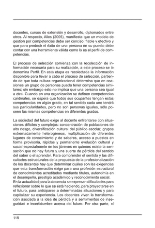 docentes, cursos de extensión y desarrollo, diplomados entre
otros. Al respecto, Alles (2005), manifiesta que un modelo de
gestión por competencias debe ser conciso, fiable y efectivo y
que para predecir el éxito de una persona en su puesto debe
contar con una herramienta válida como lo es el perfil de com-
petencias.

El proceso de selección comienza con la recolección de in-
formación necesaria para su realización, a este proceso se le
denomina Perfil. En esta etapa es recolectada la información
disponible para llevar a cabo el proceso de selección, partien-
do de que toda cultura organizacional determina que en oca-
siones un grupo de personas pueda tener competencias simi-
lares; sin embargo esto no implica que una persona sea igual
a otra. Cuando en una organización se definen competencias
cardinales, se espera que todos sus ocupantes tengan estas
competencias en algún grado, en tal sentido cada uno tendrá
sus particularidades, pero no son personas iguales, sólo po-
seen las mismas competencias en diferentes grados.

La sociedad del futuro exige al docente enfrentarse con situa-
ciones difíciles y complejas: concentración de poblaciones de
alto riesgo, diversificación cultural del público escolar, grupos
extremadamente heterogéneos, multiplicación de diferentes
lugares de conocimiento y de saberes, acceso a puestos en
forma provisoria, rápidas y permanente evolución cultural y
social especialmente en los jóvenes en quienes existe la sen-
sación que no hay futuro y una suerte de pérdida del sentido
del saber o el aprender. Para comprender el sentido y las difi-
cultades estructurales de la propuesta de la profesionalización
de los docentes hay que determinar cuáles son las exigencias
que esta transformación exige para una profesión estructural
de conocimientos acreditados mediante títulos, autonomía en
el desempeño, prestigio académico y reconocimiento social.
En la actualidad para la docencia se expresan dificultades para
reflexionar sobre lo que se está haciendo, para proyectarse en
el futuro, para anticiparse a determinadas situaciones y para
capitalizar su experiencia. Los docentes viven la transforma-
ción asociada a la idea de pérdida y a sentimientos de inse-
guridad e incertidumbre acerca del futuro. Por otra parte, el


118
 