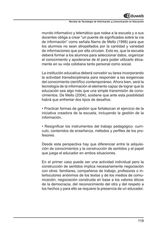 Revista de Tecnología de Información y Comunicación en Educación




mundo informativo y telemático que rodea a la escuela y a sus
docentes obliga a crear “un puente de significados sobre la vía
de información” como señala Namo de Mello (1998) para que
los alumnos no sean atropellados por la cantidad y variedad
de informaciones que por ella circulan. Esto es, que la escuela
deberá formar a los alumnos para seleccionar datos, organizar
el conocimiento y apoderarse de él para poder utilizarlo ética-
mente en su vida cotidiana tanto personal como social.

La institución educativa deberá concebir su tarea incorporando
la actividad transdisciplinaria para responder a las exigencias
del conocimiento científico contemporáneo. Ahora bien, será la
tecnología de la información el elemento capaz de lograr que la
educación sea algo más que una simple transmisión de cono-
cimientos. De Mello (2004), sostiene que ante esta posibilidad
habrá que enfrentar dos tipos de desafíos:

• Practicar formas de gestión que fortalezcan el ejercicio de la
iniciativa creadora de la escuela, incluyendo la gestión de la
información.

• Resignificar los instrumentos del trabajo pedagógico: currí-
culo, contenidos de enseñanza, métodos y perfiles de los pro-
fesores.

Desde esta perspectiva hay que diferenciar entre la adquisi-
ción de conocimientos y la construcción de sentidos y el papel
que juega el educador en ambos situaciones.

En el primer caso puede ser una actividad individual pero la
construcción de sentidos implica necesariamente negociación
con otros: familiares, compañeros de trabajo, profesores o in-
terlocutores anónimos de los textos y de los medios de comu-
nicación; negociación construida en base a los valores éticos
de la democracia, del reconocimiento del otro y del respeto a
los hechos y para ello se requiere la presencia de un educador.




                                                                           119
 