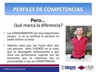 Perfiles de Competencias
PERFILES DE COMPETENCIASPERFILES DE COMPETENCIAS
• Los CONOCIMIENTOS son muy importantes
porque si no se verifican la persona no
podrá realizar su tarea.
• Aquellas cosas que nos hacen decir que
una persona tiene TALENTO en lo suyo,
que se desempeña exitosamente o que
tiene una performance superior son los
elementos que se relacionan con su
personalidad, o sea, las COMPETENCIAS
Pero…
Qué marca la diferencia?
 