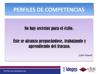 Perfiles de Competencias
PERFILES DE COMPETENCIASPERFILES DE COMPETENCIAS
No hay secretos para el éxito.
Éste se alcanza preparándose, trabajando y
aprendiendo del fracaso.
Colin Powell
No hay secretos para el éxito.
Éste se alcanza preparándose, trabajando y
aprendiendo del fracaso.
Colin Powell
 
