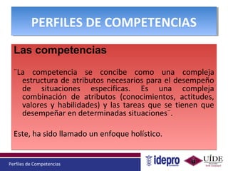 Perfiles de Competencias
PERFILES DE COMPETENCIASPERFILES DE COMPETENCIAS
Las competencias
¨La competencia se concibe como una compleja
estructura de atributos necesarios para el desempeño
de situaciones especificas. Es una compleja
combinación de atributos (conocimientos, actitudes,
valores y habilidades) y las tareas que se tienen que
desempeñar en determinadas situaciones¨.
Este, ha sido llamado un enfoque holístico.
Las competencias
¨La competencia se concibe como una compleja
estructura de atributos necesarios para el desempeño
de situaciones especificas. Es una compleja
combinación de atributos (conocimientos, actitudes,
valores y habilidades) y las tareas que se tienen que
desempeñar en determinadas situaciones¨.
Este, ha sido llamado un enfoque holístico.
 