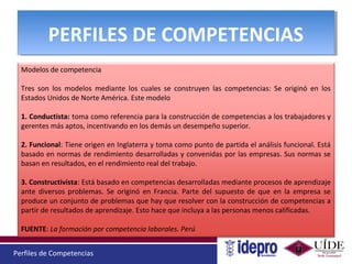 Perfiles de Competencias
PERFILES DE COMPETENCIASPERFILES DE COMPETENCIAS
Modelos de competencia
Tres son los modelos mediante los cuales se construyen las competencias: Se originó en los
Estados Unidos de Norte América. Este modelo
1. Conductista: toma como referencia para la construcción de competencias a los trabajadores y
gerentes más aptos, incentivando en los demás un desempeño superior.
2. Funcional: Tiene origen en Inglaterra y toma como punto de partida el análisis funcional. Está
basado en normas de rendimiento desarrolladas y convenidas por las empresas. Sus normas se
basan en resultados, en el rendimiento real del trabajo.
3. Constructivista: Está basado en competencias desarrolladas mediante procesos de aprendizaje
ante diversos problemas. Se originó en Francia. Parte del supuesto de que en la empresa se
produce un conjunto de problemas que hay que resolver con la construcción de competencias a
partir de resultados de aprendizaje. Esto hace que incluya a las personas menos calificadas.
FUENTE: La formación por competencia laborales. Perú
 