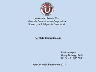 Universidad Fermín Toro Maestría Comunicación Corporativa Liderazgo e Inteligencia Emocional  Perfil de Comunicación Realizado por: Henry Buitrago Peña C.I. V -  11.505.326 San Cristóbal, Febrero de 2011 