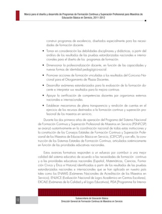 Marco para el diseño y desarrollo de Programas de Formación Continua y Superación Profesional para Maestros de
                                         Educación Básica en Servicio, 2011-2012




                         construir programas de excelencia, diseñados especialmente para las necesi-
                         dades de formación docente.
                     •	 Tomar en consideración las debilidades disciplinares y didácticas, a partir del
                        análisis de los resultados de las pruebas estandarizadas nacionales e interna-
                        cionales para el diseño de los programas de formación.
                     •	 Dimensionar la profesionalización docente, en función de las capacidades y
                        nuevas formas de identidad pedagógico-social.
                     •	 Promover acciones de formación vinculadas a los resultados del Concurso Na-
                        cional para el Otorgamiento de Plazas Docentes.
                     •	 Desarrollar exámenes estandarizados para la evaluación de la formación do-
                        cente e interpretar sus resultados para la mejora continua.
                     •	 Apoyar la certificación de competencias docentes por organismos externos
                        nacionales e internacionales.
                     •	 Establecer mecanismos de plena transparencia y rendición de cuentas en el
                        ejercicio de los recursos destinados a la formación continua y superación pro-
                        fesional de los maestros en servicio.
                      Durante los dos primeros años de operación del Programa del Sistema Nacional
                 de Formación Continua y Superación Profesional de Maestros en Servicio (PSNFCSP)
                 se avanzó sustantivamente en la coordinación nacional de todas estas instituciones y
                 la constitución de los Consejos Estatales de Formación Continua y Superación Profe-
                 sional de los Maestros de Educación Básica en Servicio, (CEFCSP) y con ello, la cons-
                 trucción de los Sistemas Estatales de Formación Continua, articulados sistémicamente
                 en función de las prioridades educativas nacionales.

                      Estos avances formativos responden a un esfuerzo por contribuir a una mejor
                 calidad del sistema educativo de acuerdo a las necesidades de formación continua
                 y a las prioridades educativas nacionales (Español, Matemáticas, Ciencias, Forma-
                 ción Cívica y Ética e Historia) identificadas a partir de los resultados de las pruebas
                 estandarizadas nacionales e internacionales que se han aplicado en nuestro país
                 tales como los ENAMS (Exámenes Nacionales de Acreditación de los Maestros en
                 Servicio), ENLACE (Evaluación Nacional de Logro Académico en Centros Escolares),
                 EXCALE (Exámenes de la Calidad y el Logro Educativos), PISA [Programme for Interna-




                                                     Subsecretaría de Educación Básica
12                                     Dirección General de Formación Continua de Maestros en Servicio
 
