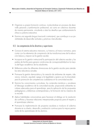 Marco para el diseño y desarrollo de Programas de Formación Continua y Superación Profesional para Maestros de
                                    Educación Básica en Servicio, 2011-2012




•	 Organiza su propia formación continua, involucrándose en procesos de desa-
   rrollo personal y autoformación profesional, así como en colectivos docentes
   de manera permanente, vinculando a ésta los desafíos que cotidianamente le
   ofrece su práctica educativa.
•	 Domina una segunda lengua (nacional o extranjera), que contribuya a sus po-
   sibilidades de desarrollar actitudes y prácticas interculturales.


 II.2. Las competencias de los directivos y supervisores
•	 Conoce el sistema educativo mexicano, su historia y el marco normativo, para
   contar con los elementos de comprensión de las transformaciones de la educa-
   ción básica y mejorar así la gestión escolar.
•	 Incorpora en la gestión institucional la participación del colectivo escolar y los
   padres de familia para generar condiciones de corresponsabilidad en la mejo-
   ra del logro académico de los estudiantes.
•	 Reflexiona sobre las diferentes dimensiones de la gestión escolar para atender
   los retos educativos actuales.
•	 Promueve la gestión democrática y la creación de ambientes de respeto, tole-
   rancia, inclusión, equidad, apego a la legalidad y aprecio por la diversidad,
   para la promoción de competencias ciudadanas en la comunidad escolar.
•	 Domina los conocimientos curriculares, los contenidos temáticos y encabeza
   el liderazgo académico de la comunidad escolar, propiciando ambientes es-
   colares adecuados para el aprendizaje, para la aplicación de las propuestas
   pedagógicas y didácticas contemporáneas y la formación de los maestros de
   su escuela.
•	 Aplica habilidades comunicativas para favorecer el diálogo en la resolución
   de conflictos y favorece relaciones interpersonales propicias para el respeto y
   el aprendizaje colectivo.
•	 Promueve la implementación de proyectos escolares e involucra al colectivo
   docente en su diseño, desarrollo y evaluación continua para la mejora perma-
   nente de los aprendizajes de los alumnos.




                               Subsecretaría de Educación Básica
                 Dirección General de Formación Continua de Maestros en Servicio                                 15
 