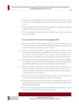 Marco para el diseño y desarrollo de Programas de Formación Continua y Superación Profesional para Maestros de
                                         Educación Básica en Servicio, 2011-2012




                     •	 Promueve el uso pedagógico de las tecnologías de la información y la comu-
                        nicación como parte integral de los procesos educativos y de gestión institu-
                        cional.
                     •	 Planea el desarrollo institucional y escolar atendiendo a resultados de pruebas
                        estandarizadas nacionales e internacionales.
                     •	 Domina una segunda lengua (nacional o extranjera) para mejorar sus compe-
                        tencias profesionales.


                       II.3. Las competencias de los asesores técnico-pedagógicos (ATP)
                     •	 Domina los principios y bases filosóficas de la educación en México, así como
                        otros lineamientos de la política educativa federal y estatal, para contribuir a la
                        mejora de la práctica docente y la gestión escolar.
                     •	 Conoce a profundidad los Planes y Programas de Estudio, enfoques de ense-
                        ñanza, materiales de apoyo, problemáticas de la escuela y recursos con los
                        que cuenta la educación básica, en sus sistemas nacional y estatales, para
                        apoyar de manera pertinente a la escuela según sus necesidades particulares.
                     •	 Domina los contenidos de enseñanza del currículo y los componentes pedagógi-
                        cos y didácticos para el desarrollo de las competencias docentes que favorezcan
                        capacidades intelectuales y de pensamiento complejo en los estudiantes.
                     •	 Trabaja de manera colaborativa con otros profesionales de la educación en
                        distintos contextos, con quienes comparte experiencias y genera nuevos co-
                        nocimientos para la mejora de las prácticas educativas y el intercambio de
                        información sobre buenas prácticas.
                     •	 Apoya a la escuela en la adopción de las tecnologías de la información y la
                        comunicación con fines pedagógicos, didácticos y de gestión.
                     •	 Promueve procesos de evaluación diagnóstica y permanente atendiendo a los
                        resultados obtenidos por los centros escolares, los estudiantes y los docentes en
                        las pruebas estandarizadas.
                     •	 Domina una segunda lengua (nacional o extranjera), para acceder a nuevos
                        conocimientos transferibles a los docentes y directivos.



                                                     Subsecretaría de Educación Básica
16                                     Dirección General de Formación Continua de Maestros en Servicio
 