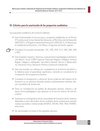 Marco para el diseño y desarrollo de Programas de Formación Continua y Superación Profesional para Maestros de
                                      Educación Básica en Servicio, 2011-2012




III. Criterios para la construcción de las propuestas académicas

Las propuestas académicas de formación deberán:

   •	 Estar fundamentadas en los principios y propósitos establecidos en el Artículo
      3º Constitucional, la Ley General de Educación, el Plan Nacional de Desarrollo
      2007-2012, el Programa Sectorial de Educación 2007-2012, la Alianza por
      la Calidad de la Educación; y los Planes y Programas de Estudio vigentes.

   •	 Considerar los acuerdos secretariales: 181, 209, 304, 312, 348, 384, 438
      y 494.

   •	 Estar dirigidas a maestros, directivos y asesores técnico-pedagógicos de Educa-
      ción Básica: Inicial, CAPEP, Especial; Preescolar Regular e Indígena; Primaria
      Regular, Indígena y Multigrado; Secundaria General, Técnica y Telesecunda-
      ria; Educación Física; Educación Artística y Educación Extraescolar.

   •	 Estar estructuradas con enfoque por competencias en el dominio disciplinar y
      la didáctica para el aprendizaje significativo, tomando en consideración la
      recuperación de la experiencia docente.

   •	 Considerar la recuperación y valoración de las evidencias del impacto de la
      formación en sus prácticas docentes (evaluar preferentemente mediante rúbri-
      cas y portafolios de evidencias).

   •	 Tomar en consideración los perfiles de desempeño docente, directivo y de
      apoyo técnico-pedagógico, que aparecen en la sección anterior de este do-
      cumento.

   •	 Sustentarse en el diagnóstico de las necesidades de formación de los maestros
      detectadas a partir del análisis de los resultados de las evaluaciones estanda-
      rizadas nacionales e internacionales (ENLACE, EXCALE, PISA, TALIS, ENAMS,
      entre otros).

   •	 Ser estructuradas con base en las siguientes opciones:




                                 Subsecretaría de Educación Básica
                   Dirección General de Formación Continua de Maestros en Servicio                                 17
 