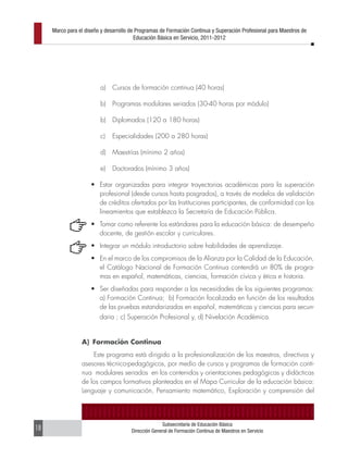 Marco para el diseño y desarrollo de Programas de Formación Continua y Superación Profesional para Maestros de
                                         Educación Básica en Servicio, 2011-2012




                         a)    Cursos de formación continua (40 horas)

                         b)    Programas modulares seriados (30-40 horas por módulo)

                         b)    Diplomados (120 a 180 horas)

                         c)    Especialidades (200 a 280 horas)

                         d)    Maestrías (mínimo 2 años)

                         e)    Doctorados (mínimo 3 años)

                     •	 Estar organizadas para integrar trayectorias académicas para la superación
                        profesional (desde cursos hasta posgrados), a través de modelos de validación
                        de créditos ofertados por las Instituciones participantes, de conformidad con los
                        lineamientos que establezca la Secretaría de Educación Pública.
                     •	 Tomar como referente los estándares para la educación básica: de desempeño
                        docente, de gestión escolar y curriculares.
                     •	 Integrar un módulo introductorio sobre habilidades de aprendizaje.
                     •	 En el marco de los compromisos de la Alianza por la Calidad de la Educación,
                        el Catálogo Nacional de Formación Continua contendrá un 80% de progra-
                        mas en español, matemáticas, ciencias, formación cívica y ética e historia.
                     •	 Ser diseñadas para responder a las necesidades de los siguientes programas:
                        a) Formación Continua; b) Formación focalizada en función de los resultados
                        de las pruebas estandarizadas en español, matemáticas y ciencias para secun-
                         daria ; c) Superación Profesional y, d) Nivelación Académica.


                 A) Formación Continua
                     Este programa está dirigido a la profesionalización de los maestros, directivos y
                 asesores técnico-pedagógicos, por medio de cursos y programas de formación conti-
                 nua modulares seriados en los contenidos y orientaciones pedagógicas y didácticas
                 de los campos formativos planteados en el Mapa Curricular de la educación básica:
                 Lenguaje y comunicación, Pensamiento matemático, Exploración y comprensión del




                                                     Subsecretaría de Educación Básica
18                                     Dirección General de Formación Continua de Maestros en Servicio
 