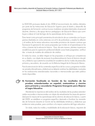 Marco para el diseño y desarrollo de Programas de Formación Continua y Superación Profesional para Maestros de
                                         Educación Básica en Servicio, 2011-2012




                 La DGFCMS promueve desde el año 2008 el reconocimiento de créditos ofertados
                 por parte de las Instituciones de Educación Superior para el diseño y desarrollo de
                 programas de formación continua (cursos modulares seriados) destinados al personal
                 docente, directivo y de apoyo técnico pedagógico de Educación Básica que contri-
                 buyan a elevar el nivel de logro de los aprendizajes de los alumnos.
                 Éstos tienen como principal característica la articulación de sus contenidos con los pro-
                 gramas diseñados en ciclos anteriores con el fin de profundizar y ampliar la reflexión
                 y el análisis de los temas educativos nacionales prioritarios de manera continua que
                 favorezcan la generación de nuevas propuestas que incidan en el aprendizaje en los
                 niños y jóvenes de la educación básica. Para, de esta manera, plantear trayectorias
                 académicas para la superación profesional (desde cursos hasta posgrados), certifica-
                 das a través de modelos de validación de créditos.
                 En todos los casos, se debe integrar en las propuestas un enfoque por competencias
                 en su diseño, con objeto de encauzar la profesionalización hacia el dominio discipli-
                 nar y didáctico que sustente la consolidación académica de los niveles de preescolar,
                 primaria y secundaria, de acuerdo con la Reforma Integral de la Educación Básica.
                 Para la estructuración de los contenidos específicos de los cursos y programas modula-
                 res seriados (disciplinares y didácticos) se deberán analizar las debilidades mostradas
                 en las evaluaciones estandarizadas nacionales e internacionales que estén pública-
                 mente disponibles.


                 B) Formación focalizada en función de los resultados de las
                    pruebas estandarizadas en español, matemáticas y ciencias
                    para primaria y secundaria: Programa Emergente para Mejorar
                    el Logro Educativo
                     Atendiendo la importancia del análisis de los resultados de las pruebas estandari-
                 zadas nacionales e internacionales con objeto de retroalimentar las áreas de oportuni-
                 dad para la mejora de los aprendizajes de los alumnos de educación básica, a partir
                 del 2009, se establece un programa específico destinado a focalizar las necesida-
                 des de formación docente en función de las debilidades temáticas y didácticas que
                 evidencian estas pruebas, para contribuir a la mejora sustantiva del logro educativo.
                      Sin duda, todos los niveles y modalidades de la educación básica, requieren de



                                                     Subsecretaría de Educación Básica
20                                     Dirección General de Formación Continua de Maestros en Servicio
 