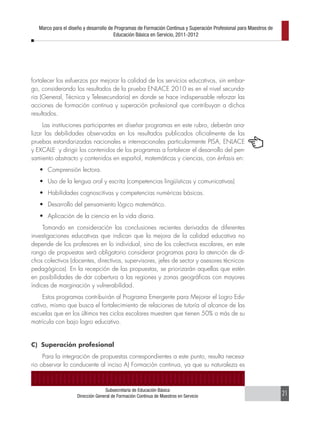Marco para el diseño y desarrollo de Programas de Formación Continua y Superación Profesional para Maestros de
                                       Educación Básica en Servicio, 2011-2012




fortalecer los esfuerzos por mejorar la calidad de los servicios educativos, sin embar-
go, considerando los resultados de la prueba ENLACE 2010 es en el nivel secunda-
ria (General, Técnica y Telesecundaria) en donde se hace indispensable reforzar las
acciones de formación continua y superación profesional que contribuyan a dichos
resultados.
     Las instituciones participantes en diseñar programas en este rubro, deberán ana-
lizar las debilidades observadas en los resultados publicados oficialmente de las
pruebas estandarizadas nacionales e internacionales particularmente PISA, ENLACE
y EXCALE y dirigir los contenidos de los programas a fortalecer el desarrollo del pen-
samiento abstracto y contenidos en español, matemáticas y ciencias, con énfasis en:
   •	 Comprensión lectora.
   •	 Uso de la lengua oral y escrita (competencias lingüísticas y comunicativas)
   •	 Habilidades cognoscitivas y competencias numéricas básicas.
   •	 Desarrollo del pensamiento lógico matemático.
   •	 Aplicación de la ciencia en la vida diaria.
     Tomando en consideración las conclusiones recientes derivadas de diferentes
investigaciones educativas que indican que la mejora de la calidad educativa no
depende de los profesores en lo individual, sino de los colectivos escolares, en este
rango de propuestas será obligatorio considerar programas para la atención de di-
chos colectivos (docentes, directivos, supervisores, jefes de sector y asesores técnicos-
pedagógicos). En la recepción de las propuestas, se priorizarán aquellas que estén
en posibilidades de dar cobertura a las regiones y zonas geográficas con mayores
índices de marginación y vulnerabilidad.
     Estos programas contribuirán al Programa Emergente para Mejorar el Logro Edu-
cativo, mismo que busca el fortalecimiento de relaciones de tutoría al alcance de las
escuelas que en los últimos tres ciclos escolares muestren que tienen 50% o más de su
matrícula con bajo logro educativo.


C) Superación profesional
     Para la integración de propuestas correspondientes a este punto, resulta necesa-
rio observar lo conducente al inciso A) Formación continua, ya que su naturaleza es



                                  Subsecretaría de Educación Básica
                    Dirección General de Formación Continua de Maestros en Servicio                                 21
 