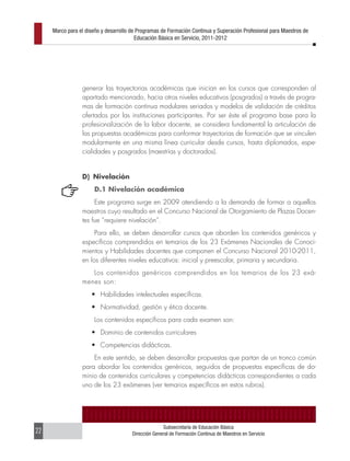 Marco para el diseño y desarrollo de Programas de Formación Continua y Superación Profesional para Maestros de
                                         Educación Básica en Servicio, 2011-2012




                 generar las trayectorias académicas que inician en los cursos que corresponden al
                 apartado mencionado, hacia otros niveles educativos (posgrados) a través de progra-
                 mas de formación continua modulares seriados y modelos de validación de créditos
                 ofertados por las instituciones participantes. Por ser éste el programa base para la
                 profesionalización de la labor docente, se considera fundamental la articulación de
                 las propuestas académicas para conformar trayectorias de formación que se vinculen
                 modularmente en una misma línea curricular desde cursos, hasta diplomados, espe-
                 cialidades y posgrados (maestrías y doctorados).


                 D) Nivelación
                      D.1 Nivelación académica
                      Este programa surge en 2009 atendiendo a la demanda de formar a aquellos
                 maestros cuyo resultado en el Concurso Nacional de Otorgamiento de Plazas Docen-
                 tes fue “requiere nivelación”.
                      Para ello, se deben desarrollar cursos que aborden los contenidos genéricos y
                 específicos comprendidos en temarios de los 23 Exámenes Nacionales de Conoci-
                 mientos y Habilidades docentes que componen el Concurso Nacional 2010-2011,
                 en los diferentes niveles educativos: inicial y preescolar, primaria y secundaria.
                    Los contenidos genéricos comprendidos en los temarios de los 23 exá-
                 menes son:
                     •	 Habilidades intelectuales específicas.
                     •	 Normatividad, gestión y ética docente.
                      Los contenidos específicos para cada examen son:
                     •	 Dominio de contenidos curriculares
                     •	 Competencias didácticas.
                     En este sentido, se deben desarrollar propuestas que partan de un tronco común
                 para abordar los contenidos genéricos, seguidos de propuestas específicas de do-
                 minio de contenidos curriculares y competencias didácticas correspondientes a cada
                 uno de los 23 exámenes (ver temarios específicos en estos rubros).




                                                     Subsecretaría de Educación Básica
22                                     Dirección General de Formación Continua de Maestros en Servicio
 