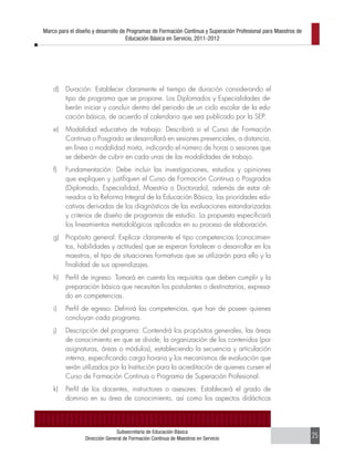 Marco para el diseño y desarrollo de Programas de Formación Continua y Superación Profesional para Maestros de
                                    Educación Básica en Servicio, 2011-2012




    d)   Duración: Establecer claramente el tiempo de duración considerando el
         tipo de programa que se propone. Los Diplomados y Especialidades de-
         berán iniciar y concluir dentro del periodo de un ciclo escolar de la edu-
         cación básica, de acuerdo al calendario que sea publicado por la SEP.
    e)   Modalidad educativa de trabajo: Describirá si el Curso de Formación
         Continua o Posgrado se desarrollará en sesiones presenciales, a distancia,
         en línea o modalidad mixta, indicando el número de horas o sesiones que
         se deberán de cubrir en cada unas de las modalidades de trabajo.
    f)   Fundamentación: Debe incluir las investigaciones, estudios y opiniones
         que expliquen y justifiquen el Curso de Formación Continua o Posgrados
         (Diplomado, Especialidad, Maestría o Doctorado), además de estar ali-
         neados a la Reforma Integral de la Educación Básica, las prioridades edu-
         cativas derivadas de los diagnósticos de las evaluaciones estandarizadas
         y criterios de diseño de programas de estudio. La propuesta especificará
         los lineamientos metodológicos aplicados en su proceso de elaboración.
    g)   Propósito general: Explicar claramente el tipo competencias (conocimien-
         tos, habilidades y actitudes) que se esperan fortalecer o desarrollar en los
         maestros, el tipo de situaciones formativas que se utilizarán para ello y la
         finalidad de sus aprendizajes.
    h)   Perfil de ingreso: Tomará en cuenta los requisitos que deben cumplir y la
         preparación básica que necesitan los postulantes o destinatarios, expresa-
         do en competencias.
    i)   Perfil de egreso: Definirá las competencias, que han de poseer quienes
         concluyan cada programa.
    j)   Descripción del programa: Contendrá los propósitos generales, las áreas
         de conocimiento en que se divide; la organización de los contenidos (por
         asignaturas, áreas o módulos), estableciendo la secuencia y articulación
         interna, especificando carga horaria y los mecanismos de evaluación que
         serán utilizados por la Institución para la acreditación de quienes cursen el
         Curso de Formación Continua o Programa de Superación Profesional.
    k)   Perfil de los docentes, instructores o asesores: Establecerá el grado de
         dominio en su área de conocimiento, así como los aspectos didácticos



                               Subsecretaría de Educación Básica
                 Dirección General de Formación Continua de Maestros en Servicio                                 25
 