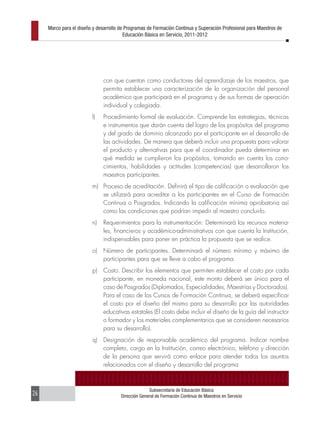 Marco para el diseño y desarrollo de Programas de Formación Continua y Superación Profesional para Maestros de
                                         Educación Básica en Servicio, 2011-2012




                               con que cuentan como conductores del aprendizaje de los maestros, que
                               permita establecer una caracterización de la organización del personal
                               académico que participará en el programa y de sus formas de operación
                               individual y colegiada.
                         l)    Procedimiento formal de evaluación. Comprende las estrategias, técnicas
                               e instrumentos que darán cuenta del logro de los propósitos del programa
                               y del grado de dominio alcanzado por el participante en el desarrollo de
                               las actividades. De manera que deberá incluir una propuesta para valorar
                               el producto y alternativas para que el coordinador pueda determinar en
                               qué medida se cumplieron los propósitos, tomando en cuenta los cono-
                               cimientos, habilidades y actitudes (competencias) que desarrollaron los
                               maestros participantes.
                         m) Proceso de acreditación. Definirá el tipo de calificación o evaluación que
                            se utilizará para acreditar a los participantes en el Curso de Formación
                            Continua o Posgrados. Indicando la calificación mínima aprobatoria así
                            como las condiciones que podrían impedir al maestro concluirlo.
                         n)    Requerimientos para la instrumentación: Determinará los recursos materia-
                               les, financieros y académico-administrativos con que cuenta la Institución,
                               indispensables para poner en práctica la propuesta que se realice.
                         o)    Número de participantes. Determinará el número mínimo y máximo de
                               participantes para que se lleve a cabo el programa.
                         p)    Costo. Describir los elementos que permiten establecer el costo por cada
                               participante, en moneda nacional, este monto deberá ser único para el
                               caso de Posgrados (Diplomados, Especialidades, Maestrías y Doctorados).
                               Para el caso de los Cursos de Formación Continua, se deberá especificar
                               el costo por el diseño del mismo para su desarrollo por las autoridades
                               educativas estatales (El costo debe incluir el diseño de la guía del instructor
                               o formador y los materiales complementarios que se consideren necesarios
                               para su desarrollo).
                         q)    Designación de responsable académico del programa. Indicar nombre
                               completo, cargo en la Institución, correo electrónico, teléfono y dirección
                               de la persona que servirá como enlace para atender todos los asuntos
                               relacionados con el diseño y desarrollo del programa



                                                     Subsecretaría de Educación Básica
26                                     Dirección General de Formación Continua de Maestros en Servicio
 