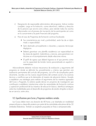 Marco para el diseño y desarrollo de Programas de Formación Continua y Superación Profesional para Maestros de
                                       Educación Básica en Servicio, 2011-2012




       r)   Designación de responsable administrativo del programa. Indicar nombre
            completo, cargo en la Institución, correo electrónico, teléfono y dirección
            de la persona que servirá como enlace, para atender todos los asuntos
            relacionados con el proceso de inscripción de los participantes así como
            en lo concerniente a la parte financiera del programa.
       s)   Para el caso de Programas de formación continua focalizada:
                 •	 Sus características por nivel y profundidad, serán las de un diplo-
                    mado o especialidad.
                 •	 Será destinado principalmente a docentes y asesores técnico-pe-
                    dagógicos.
                 •	 Deberá garantizar una plantilla académica con especialidad en
                    las áreas de español, matemáticas y ciencias, para garantizar con-
                    diciones en el acompañamiento desde relaciones tutoras.
                 •	 El perfil de egreso que deberá lograrse es el que permita contar
                    con la capacidad de brindar tutoría personalizada en español o
                    matemáticas.
     Adicionalmente deberán incluirse mecanismos de evaluación y seguimiento del
programa en donde se definirán los procedimientos y criterios que permitan una
evaluación permanente del currículo del programa, con el fin de actualizarlos perió-
dicamente, acordes con los nuevos requerimientos del contexto social y los avances
técnicos y científicos que se le demandan al maestro de educación básica. Aunado
a establecer una estrategia para realizar el seguimiento de los maestros egresados
del Curso o Posgrado, lo anterior puede derivar en proyectos de investigación que
contribuyan a establecer orientaciones sobre las necesidades de formación continua
y superación profesional de los maestros de educación básica; identificar estrategias
sobre las modalidades para el desarrollo de programas de estudio dirigidos a docen-
tes en servicio; entre otros.


    V.2. Especificaciones para Cursos y Programas modulares seriados
     Los Cursos deben tener una duración de 40 horas y ser diseñados en modalidad
presencial para su desarrollo posterior por parte de las autoridades educativas de las 32
entidades federativas. También se aceptarán propuestas en línea o semipresenciales.




                                  Subsecretaría de Educación Básica
                    Dirección General de Formación Continua de Maestros en Servicio                                 27
 