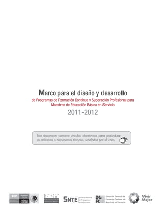Marco para el diseño y desarrollo
de Programas de Formación Continua y Superación Profesional para
           Maestros de Educación Básica en Servicio

                         2011-2012


   Este documento contiene vínculos electrónicos para profundizar
   en referentes o documentos técnicos, señalados por el ícono
 