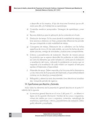 Marco para el diseño y desarrollo de Programas de Formación Continua y Superación Profesional para Maestros de
                                         Educación Básica en Servicio, 2011-2012




                               o desarrollar en los maestros, el tipo de situaciones formativas que se utili-
                               zarán para ello y la finalidad de sus aprendizajes.
                         d)    Contenidos temáticos jerarquizados. Estrategias de aprendizaje y ense-
                               ñanza.
                         e)    Recursos didácticos para la aplicación de los contenidos en el aula.
                         f)    Distribución de tiempo. En los casos donde la modalidad de trabajo com-
                               bine sesiones a distancia, en línea y presenciales diferenciar las activida-
                               des que corresponde a cada modalidad de trabajo.
                         g)    Cronograma de trabajo. Elaboración de un calendario con las fechas
                               específicas de inicio y fin de cada módulo, así como las fechas de activi-
                               dades previstas, entrega de actividades y evaluaciones correspondientes.
                         h)    Criterios y procedimientos de evaluación. Describir de manera precisa
                               los productos que se esperan desarrollen los profesores en cada módulo
                               así como los elementos que serán tomados en cuenta para la evaluación
                               y acreditación del mismo, indicando la ponderación en puntos que co-
                               rresponde a la acreditación de cada módulo con respecto al total para
                               aprobar el Diplomado o Especialidad.
                         i)    Materiales de apoyo. Deben responder a las funciones de los destinatarios
                               y a las intenciones de la propuesta del Diplomado o Especialidad (deberá
                               contarse con los derechos correspondientes).
                         j)    Bibliografía y referencias tanto documentales como electrónicas actualiza-
                               das, incluyendo periodo de vigencia.
                      V.4. Especificaciones para Maestrías y Doctorados
                    Incluir todos los elementos de la presentación general descritos en el punto V.1
                 además de lo siguiente:
                         a)    La estructura general descrita en el inciso i) del punto V.1., se deberá in-
                               tegrar con la siguiente información: Nombre de los cursos o asignaturas,
                               número de créditos por curso o asignatura, contenidos, metodología de
                               enseñanza y aprendizaje, criterios y procedimientos de evaluación, biblio-
                               grafía relevante y actualizada.




                                                     Subsecretaría de Educación Básica
30                                     Dirección General de Formación Continua de Maestros en Servicio
 