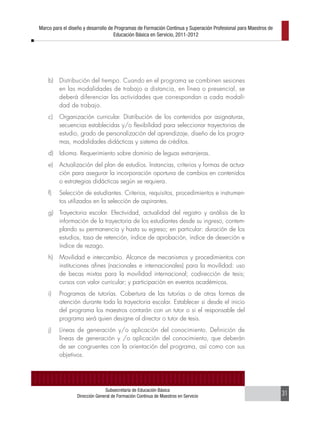 Marco para el diseño y desarrollo de Programas de Formación Continua y Superación Profesional para Maestros de
                                    Educación Básica en Servicio, 2011-2012




    b)   Distribución del tiempo. Cuando en el programa se combinen sesiones
         en las modalidades de trabajo a distancia, en línea o presencial, se
         deberá diferenciar las actividades que correspondan a cada modali-
         dad de trabajo.
    c)   Organización curricular. Distribución de los contenidos por asignaturas,
         secuencias establecidas y/o flexibilidad para seleccionar trayectorias de
         estudio, grado de personalización del aprendizaje, diseño de los progra-
         mas, modalidades didácticas y sistema de créditos.
    d)   Idioma. Requerimiento sobre dominio de leguas extranjeras.
    e)   Actualización del plan de estudios. Instancias, criterios y formas de actua-
         ción para asegurar la incorporación oportuna de cambios en contenidos
         o estrategias didácticas según se requiera.
    f)   Selección de estudiantes. Criterios, requisitos, procedimientos e instrumen-
         tos utilizados en la selección de aspirantes.
    g)   Trayectoria escolar. Efectividad, actualidad del registro y análisis de la
         información de la trayectoria de los estudiantes desde su ingreso, contem-
         plando su permanencia y hasta su egreso; en particular: duración de los
         estudios, tasa de retención, índice de aprobación, índice de deserción e
         índice de rezago.
    h)   Movilidad e intercambio. Alcance de mecanismos y procedimientos con
         instituciones afines (nacionales e internacionales) para la movilidad: uso
         de becas mixtas para la movilidad internacional; codirección de tesis;
         cursos con valor curricular; y participación en eventos académicos.
    i)   Programas de tutorías. Cobertura de las tutorías o de otras formas de
         atención durante toda la trayectoria escolar. Establecer si desde el inicio
         del programa los maestros contarán con un tutor o si el responsable del
         programa será quien designe al director o tutor de tesis.
    j)   Líneas de generación y/o aplicación del conocimiento. Definición de
         líneas de generación y /o aplicación del conocimiento, que deberán
         de ser congruentes con la orientación del programa, así como con sus
         objetivos.




                               Subsecretaría de Educación Básica
                 Dirección General de Formación Continua de Maestros en Servicio                                 31
 