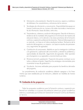 Marco para el diseño y desarrollo de Programas de Formación Continua y Superación Profesional para Maestros de
                                         Educación Básica en Servicio, 2011-2012




                         k)    Información y documentación. Describir los servicios, espacio y mobiliario
                               de biblioteca; las características y suficiencias de los acervos.
                         l)    Tecnologías de información y comunicación. Disponibilidad de equipo en
                               buenas condiciones de uso, acceso a las redes nacionales e internaciona-
                               les de información, bases de datos, entre otros.
                         m) Trascendencia, cobertura y evolución del programa. Describir el alcance y
                            tendencia de los resultados del programa en la formación de maestros de
                            educación básica, en la atención a las áreas prioritarias de la formación
                            continua y superación profesional de docentes. Potencial del programa en
                            su matrícula, con base en el índice estudiante/profesor. Pertinencia de la
                            evolución del programa y su impacto, con base en estudios de permanen-
                            cia y seguimiento de egresados.
                         n)    Contribución al conocimiento. Medida en que la investigación contribuye
                               a la generación y aplicación del conocimiento y atiende los problemas y
                               oportunidades de desarrollo. Seguimiento de egresados. Valor aportado
                               por el programa a sus egresados y reconocimiento por éstos.
                         o)    Eficiencia terminal y graduación. Proporción de quienes concluyen sus es-
                               tudios y obtienen el grado. Especificar las estrategias instrumentadas para
                               incrementar la tasa de graduación.)
                         p)    Vinculación. Acciones realizadas para proyectar los beneficios derivados
                               del programa.
                     Los procedimientos de evaluación académica deberán apegarse a los linea-
                 mientos que sean establecidos por la Institución y deberán ser medibles de manera
                 numérica.



                 VI. Evaluación de las propuestas

                      Todas las propuestas académicas para la formación continua y superación pro-
                 fesional son sometidas a un proceso de evaluación externa por grupos académicos
                 externos y coordinados por la Dirección General de Formación Continua de Maestros
                 en Servicio.



                                                     Subsecretaría de Educación Básica
32                                     Dirección General de Formación Continua de Maestros en Servicio
 