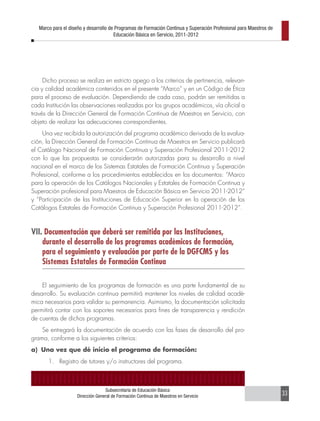 Marco para el diseño y desarrollo de Programas de Formación Continua y Superación Profesional para Maestros de
                                       Educación Básica en Servicio, 2011-2012




     Dicho proceso se realiza en estricto apego a los criterios de pertinencia, relevan-
cia y calidad académica contenidos en el presente “Marco” y en un Código de Ética
para el proceso de evaluación. Dependiendo de cada caso, podrán ser remitidas a
cada Institución las observaciones realizadas por los grupos académicos, vía oficial a
través de la Dirección General de Formación Continua de Maestros en Servicio, con
objeto de realizar las adecuaciones correspondientes.
     Una vez recibida la autorización del programa académico derivada de la evalua-
ción, la Dirección General de Formación Continua de Maestros en Servicio publicará
el Catálogo Nacional de Formación Continua y Superación Profesional 2011-2012
con lo que las propuestas se considerarán autorizadas para su desarrollo a nivel
nacional en el marco de los Sistemas Estatales de Formación Continua y Superación
Profesional, conforme a los procedimientos establecidos en los documentos: “Marco
para la operación de los Catálogos Nacionales y Estatales de Formación Continua y
Superación profesional para Maestros de Educación Básica en Servicio 2011-2012”
y “Participación de las Instituciones de Educación Superior en la operación de los
Catálogos Estatales de Formación Continua y Superación Profesional 2011-2012”.



VII. Documentación que deberá ser remitida por las Instituciones,
    durante el desarrollo de los programas académicos de formación,
    para el seguimiento y evaluación por parte de la DGFCMS y los
    Sistemas Estatales de Formación Continua

    El seguimiento de los programas de formación es una parte fundamental de su
desarrollo. Su evaluación continua permitirá mantener los niveles de calidad acadé-
mica necesarios para validar su permanencia. Asimismo, la documentación solicitada
permitirá contar con los soportes necesarios para fines de transparencia y rendición
de cuentas de dichos programas.
    Se entregará la documentación de acuerdo con las fases de desarrollo del pro-
grama, conforme a los siguientes criterios:
a) Una vez que dé inicio el programa de formación:
       1. Registro de tutores y/o instructores del programa.



                                  Subsecretaría de Educación Básica
                    Dirección General de Formación Continua de Maestros en Servicio                                 33
 