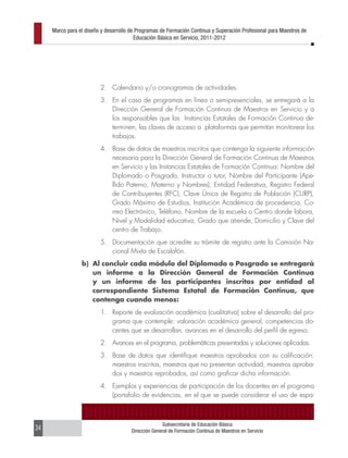 Marco para el diseño y desarrollo de Programas de Formación Continua y Superación Profesional para Maestros de
                                         Educación Básica en Servicio, 2011-2012




                         2. Calendario y/o cronogramas de actividades.
                         3. En el caso de programas en línea o semipresenciales, se entregará a la
                            Dirección General de Formación Continua de Maestros en Servicio y a
                            los responsables que las Instancias Estatales de Formación Continua de-
                            terminen, las claves de acceso a plataformas que permitan monitorear los
                            trabajos.
                         4. Base de datos de maestros inscritos que contenga la siguiente información
                            necesaria para la Dirección General de Formación Continua de Maestros
                            en Servicio y las Instancias Estatales de Formación Continua: Nombre del
                            Diplomado o Posgrado, Instructor o tutor, Nombre del Participante (Ape-
                            llido Paterno, Materno y Nombres), Entidad Federativa, Registro Federal
                            de Contribuyentes (RFC), Clave Única de Registro de Población (CURP),
                            Grado Máximo de Estudios, Institución Académica de procedencia, Co-
                            rreo Electrónico, Teléfono, Nombre de la escuela o Centro donde labora,
                            Nivel y Modalidad educativa, Grado que atiende, Domicilio y Clave del
                            centro de Trabajo.
                         5. Documentación que acredite su trámite de registro ante la Comisión Na-
                            cional Mixta de Escalafón.
                 b) Al concluir cada módulo del Diplomado o Posgrado se entregará
                    un informe a la Dirección General de Formación Continua
                    y un informe de los participantes inscritos por entidad al
                    correspondiente Sistema Estatal de Formación Continua, que
                    contenga cuando menos:
                         1. Reporte de evaluación académica (cualitativa) sobre el desarrollo del pro-
                            grama que contemple: valoración académica general, competencias do-
                            centes que se desarrollan, avances en el desarrollo del perfil de egreso.
                         2. Avances en el programa, problemáticas presentadas y soluciones aplicadas.
                         3. Base de datos que identifique maestros aprobados con su calificación:
                            maestros inscritos, maestros que no presentan actividad, maestros aproba-
                            dos y maestros reprobados, así como graficar dicha información.
                         4. Ejemplos y experiencias de participación de los docentes en el programa
                            (portafolio de evidencias, en el que se puede considerar el uso de espa-



                                                     Subsecretaría de Educación Básica
34                                     Dirección General de Formación Continua de Maestros en Servicio
 