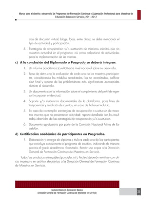 Marco para el diseño y desarrollo de Programas de Formación Continua y Superación Profesional para Maestros de
                                       Educación Básica en Servicio, 2011-2012




            cios de discusión virtual, blogs, foros, entre otros); se debe mencionar el
            tipo de actividad y participación.
       5. Estrategias de recuperación y/o sustitución de maestros inscritos que no
          muestran actividad en el programa; así como calendario de actividades
          para la implementación de las mismas.
c) A la conclusión del Diplomado o Posgrado se deberá integrar:
       1. Un informe académico (cualitativo) a nivel nacional sobre su desarrollo.
       2. Base de datos con la evaluación de cada uno de los maestros participan-
          tes, considerando los módulos acreditados, los no acreditados, califica-
          ción final y reporte de las problemáticas más significativas acontecidas
          durante el desarrollo.
       3. Un documento con la información sobre el cumplimiento del perfil de egre-
          so (incorporar evidencias).
       4. Soporte y/o evidencias documentales de la plataforma, para fines de
          trasparencia y rendición de cuentas, en caso de haberse incluido.
       5. En caso de contemplar estrategias de recuperación o sustitución de maes-
          tros inscritos que no presentaron actividad: reporte detallado con los resul-
          tados obtenidos de las estrategias de recuperación y/o sustitución.
       6. Documento aprobatorio por parte de la Comisión Nacional Mixta de Es-
          calafón.
d) Certificación académica de participantes en Posgrados.
       1. Elaboración y entrega de diploma o título a cada uno de los participantes
          que concluya exitosamente el programa de estudios, indicando de manera
          precisa el grado académico alcanzado. Remitir una copia a la Dirección
          General de Formación Continua de Maestros en Servicio.
     Todos los productos entregables (parciales y/o finales) deberán remitirse con ofi-
cio impreso y en archivo electrónico a la Dirección General de Formación Continua
de Maestros en Servicio.




                                  Subsecretaría de Educación Básica
                    Dirección General de Formación Continua de Maestros en Servicio                                 35
 