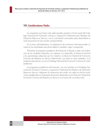 Marco para el diseño y desarrollo de Programas de Formación Continua y Superación Profesional para Maestros de
                                         Educación Básica en Servicio, 2011-2012




                 VIII. Consideraciones finales

                      Los programas que hayan sido seleccionados pasarán a formar parte del Catá-
                 logo Nacional de Formación Continua y Superación Profesional para Maestros de
                 Educación Básica en Servicio, con lo cual estarán autorizados para desarrollarse a
                 nivel nacional en el ciclo escolar correspondiente.
                     En el marco del federalismo, la celebración de convenios interinstitucionales re-
                 caerá en las autoridades educativas federal o estatales, según corresponda.
                      Al finalizar el programa académico de formación se llevará a cabo una evalua-
                 ción de los resultados obtenidos con respecto a su desarrollo, la eficiencia terminal
                 y los aprendizajes adquiridos por los maestros. La Dirección General de Formación
                 Continua de Maestros en Servicio determinará, con base en estos resultados, si el
                 programa permanece o no en el Catálogo Nacional de Formación Continua en ciclos
                 posteriores.
                     Los programas académicos de formación, una vez incluidos en el Catálogo Na-
                 cional de Formación Continua y Superación Profesional de Maestros de Educación
                 Básica en Servicio, adquieren el compromiso de cumplir con cada uno de las condi-
                 ciones establecidas en el presente documento elaborado por la Dirección General de
                 Formación Continua de Maestros en Servicio en el marco de sus atribuciones.




                                                     Subsecretaría de Educación Básica
36                                     Dirección General de Formación Continua de Maestros en Servicio
 