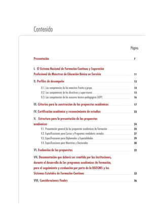 Contenido

                                                                            Página

Presentación                                                                  7


I. El Sistema Nacional de Formación Continua y Superación
Profesional de Maestros de Educación Básica en Servicio                       11

II. Perfiles de desempeño                                                     13

      II.1. Las competencias de los maestros frente a grupo                   14
      II.2. Las competencias de los directivos y supervisores                 15
      II.3. Las competencias de los asesores técnico-pedagógicos (ATP)        16

III. Criterios para la construcción de las propuestas académicas              17

IV. Certificación académica y reconocimiento de estudios                      23

V. Estructura para la presentación de las propuestas
académicas                                                                    24
      V.1. Presentación general de las propuestas académicas de formación     24
      V.2. Especificaciones para Cursos y Programas modulares seriados        27
      V.3. Especificaciones para Diplomados y Especialidades                  29
      V.4. Especificaciones para Maestrías y Doctorados                       30

VI. Evaluación de las propuestas                                              32

VII. Documentación que deberá ser remitida por las Instituciones,
durante el desarrollo de los programas académicos de formación,
para el seguimiento y evaluación por parte de la DGFCMS y los
Sistemas Estatales de Formación Continua                                      33

VIII. Consideraciones finales                                                 36
 