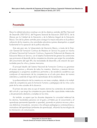 Marco para el diseño y desarrollo de Programas de Formación Continua y Superación Profesional para Maestros de
                                       Educación Básica en Servicio, 2011-2012




    Presentación

Elevar la calidad educativa constituye uno de los objetivos centrales del Plan Nacional
de Desarrollo 2007-2012, del Programa Sectorial de Educación 2007-2012, de la
Alianza por la Calidad de la Educación y de la Reforma Integral de la Educación
Básica. Uno de los pilares centrales para conseguir la mejora educativa es la profesio-
nalización de los maestros y las autoridades educativas quienes desempeñan un papel
fundamental en la operación de la política educativa.
     Ante este gran reto, la Subsecretaría de Educación Básica, a través de la Direc-
ción General de Formación Continua de Maestros en Servicio ha puesto en marcha
el Sistema Nacional de Formación Continua y Superación Profesional de Maestros de
Educación Básica en Servicio, con el objetivo fundamental de generar las condiciones
que promuevan el desarrollo de las competencias docentes que exigen las sociedades
del conocimiento del siglo XXI y las necesidades de desarrollo y de creación de opor-
tunidades para los niños y jóvenes mexicanos.
     El principal desafío del Sistema Nacional de Formación Continua es garantizar
el acceso oportuno y eficiente de todos los maestros, directivos y asesores técnico-
pedagógicos a programas académicos pertinentes y de excelencia académica que
coadyuven al mejoramiento de las competencias en el aula para elevar de manera
sistemática y sostenida el logro de los aprendizajes de los estudiantes.
    La profesionalización de los maestros es una tarea compleja, debido a la multipli-
cidad de competencias para la formación humana y pedagógica de los niños como
parte de los retos actuales de la docencia.
     El primero de estos retos es que el maestro domine los contenidos de enseñanza
del currículo y que tenga las competencias para desarrollar capacidades intelectuales
y de pensamiento abstracto y complejo en los niños.
     Así también, se espera que los docentes despierten la curiosidad intelectual de
los alumnos, haciéndolos personas con el gusto y el hábito por el conocimiento y el
aprendizaje permanente (aprender a aprender), poniendo en práctica recursos y técni-
cas didácticas innovadoras, cercanas a los enfoques pedagógicos contemporáneos y
motivadoras del aprendizaje (ambientes de aprendizaje), utilizando las tecnologías de
la información y la comunicación.



                                  Subsecretaría de Educación Básica
                    Dirección General de Formación Continua de Maestros en Servicio                                 7
 