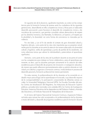 Marco para el diseño y desarrollo de Programas de Formación Continua y Superación Profesional para Maestros de
                                        Educación Básica en Servicio, 2011-2012




                     Un siguiente reto de la docencia, igualmente importante, es contar con las compe-
                tencias para la formación humana de quienes serán los ciudadanos de las siguientes
                generaciones, desarrollando en ellos competencias cívicas y éticas para un adecuado
                desarrollo psico-social y para favorecer el desarrollo de competencias cívicas y de-
                mocráticas de convivencia, que permitan consolidar valores democráticos de respeto
                por los derechos humanos y las libertades, la tolerancia y el aprecio y el respeto por
                la pluralidad y la diversidad, así como formas de convivencia no marcadas por la
                violencia.
                     Por otro lado, y con el fin de atender el contexto de gran diversidad cultural y
                lingüística del país, como parte de los retos más importantes que se presentan actual-
                mente para los docentes se encuentra la atención de manera adecuada a la diversidad
                cultural y lingüística, estilos de aprendizaje y puntos de partida de los estudiantes, así
                como relaciones tutoras que valoran la individualidad y potencializan el aprendizaje
                significativo.
                    Asimismo, como parte de los retos de la profesión docente se encuentra el contar
                con las competencias para trabajar en forma colaborativa y para el aprendizaje per-
                manente; es decir, que los docentes participen activamente en la creación de redes
                académicas para el desarrollo de proyectos de innovación e investigación educativa,
                de manera que pueda reflexionar permanentemente sobre su práctica docente en indi-
                vidual y en colectivo y organizar su formación continua, involucrándose en procesos de
                desarrollo personal y formación profesional de manera permanente.
                     Por estas razones, la profesionalización de los docentes se ha convertido en un
                desafío mayor para el logro de los aprendizajes en la escuela, cuyo desarrollo requiere
                de la corresponsabilidad y la participación comprometida de diferentes actores so-
                ciales: la Universidad Pedagógica Nacional (UPN), las Escuelas Normales del país,
                los Centros de Actualización del Magisterio, las Instituciones de Educación Superior
                públicas y privadas tanto nacionales como estatales (IES), los Centros de Investigación
                Educativa, Instancias Educativas de las dependencias del Gobierno Federal y Autorida-
                des Educativas y el Sindicato Nacional de Trabajadores de la Educación.
                     En el marco del Sistema Nacional de Formación Continua y Superación Profesio-
                nal todos estos actores han sido incorporados a la profesionalización de los docentes
                a través del diseño y desarrollo de programas académicos para la formación docente




                                                    Subsecretaría de Educación Básica
8                                     Dirección General de Formación Continua de Maestros en Servicio
 